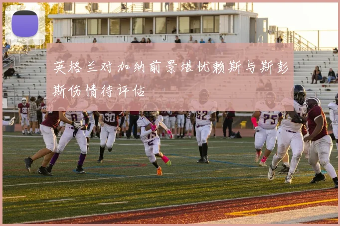 英格兰对加纳前景堪忧赖斯与斯彭斯伤情待评估