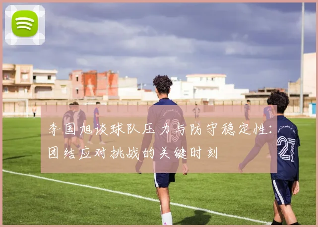 李国旭谈球队压力与防守稳定性：团结应对挑战的关键时刻