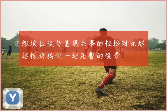 维埃拉谈与基恩共事的轻松时光球迷惊讶我们一起用餐的场景