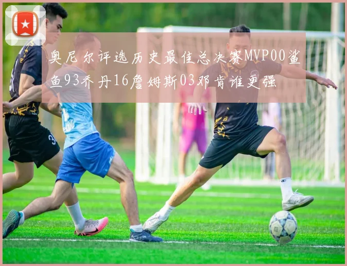 奥尼尔评选历史最佳总决赛MVP00鲨鱼93乔丹16詹姆斯03邓肯谁更强