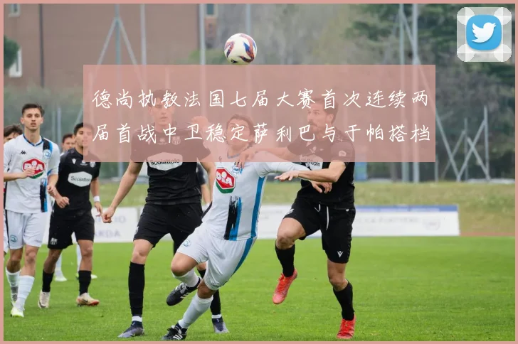 德尚执教法国七届大赛首次连续两届首战中卫稳定萨利巴与于帕搭档