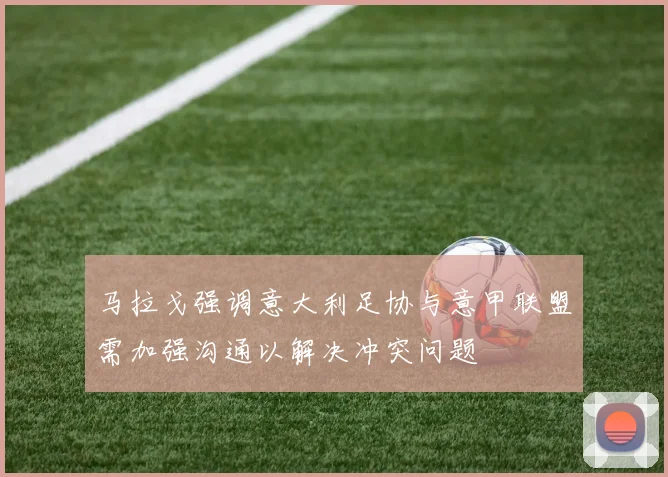 马拉戈强调意大利足协与意甲联盟需加强沟通以解决冲突问题