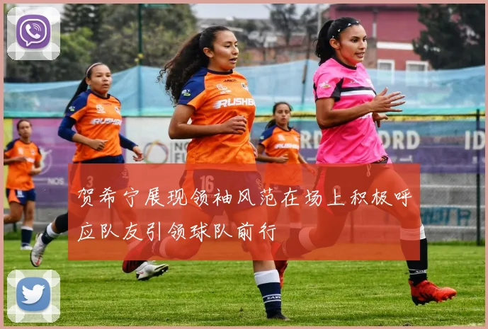 贺希宁展现领袖风范在场上积极呼应队友引领球队前行