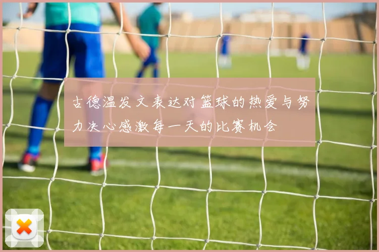 古德温发文表达对篮球的热爱与努力决心感激每一天的比赛机会