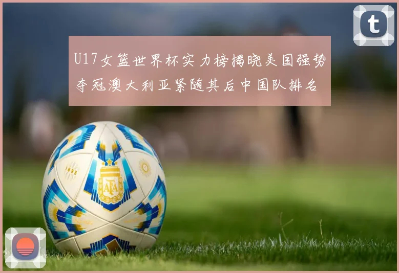 U17女篮世界杯实力榜揭晓美国强势夺冠澳大利亚紧随其后中国队排名第十