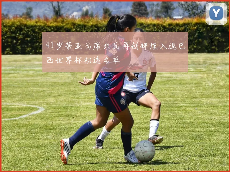 41岁蒂亚戈席尔瓦再创辉煌入选巴西世界杯初选名单