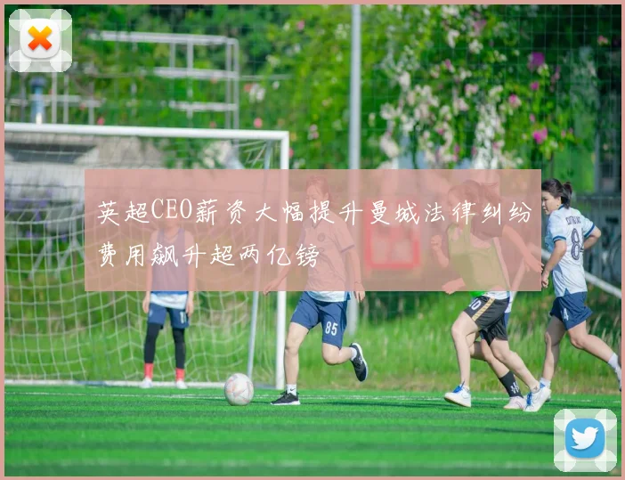 英超CEO薪资大幅提升曼城法律纠纷费用飙升超两亿镑