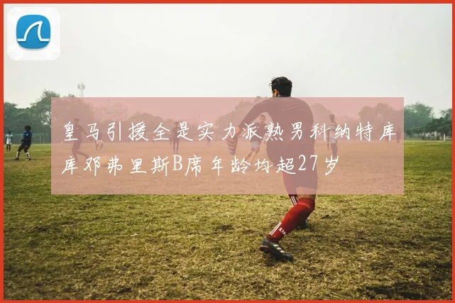 皇马引援全是实力派熟男科纳特库库邓弗里斯B席年龄均超27岁