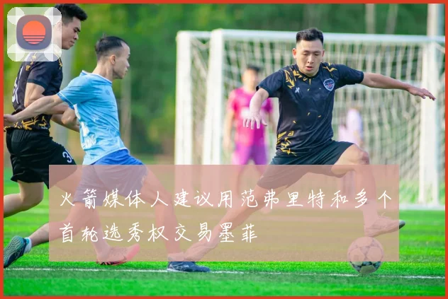 火箭媒体人建议用范弗里特和多个首轮选秀权交易墨菲