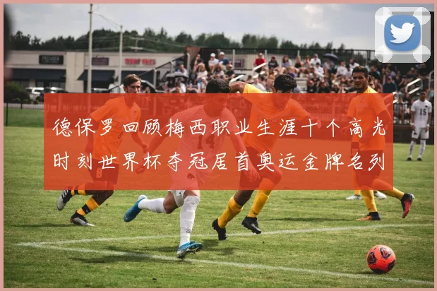 德保罗回顾梅西职业生涯十个高光时刻世界杯夺冠居首奥运金牌名列第四