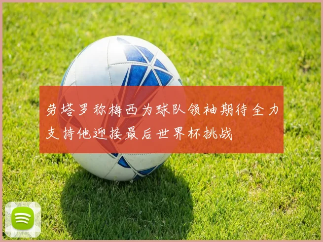 劳塔罗称梅西为球队领袖期待全力支持他迎接最后世界杯挑战