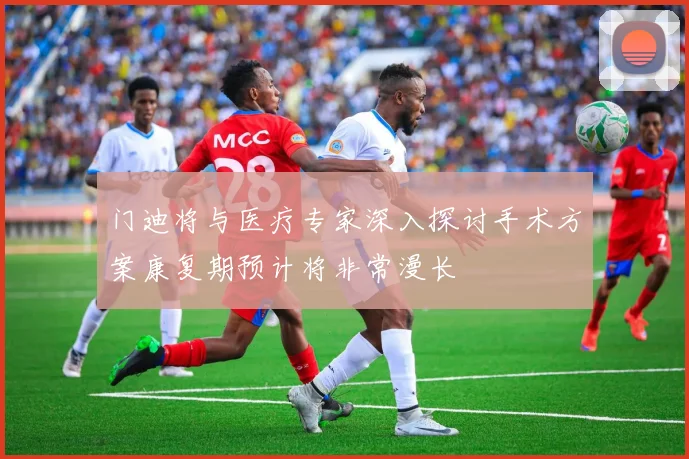 门迪将与医疗专家深入探讨手术方案康复期预计将非常漫长