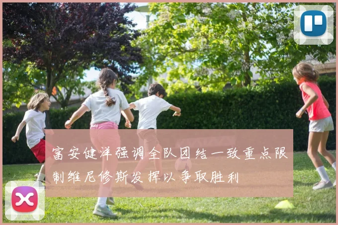 富安健洋强调全队团结一致重点限制维尼修斯发挥以争取胜利
