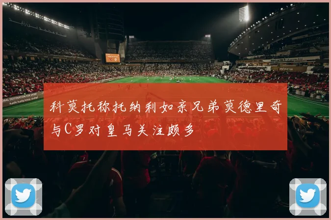 科莫托称托纳利如亲兄弟莫德里奇与C罗对皇马关注颇多