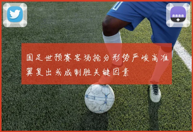 国足世预赛客场抢分形势严峻高准翼复出或成制胜关键因素