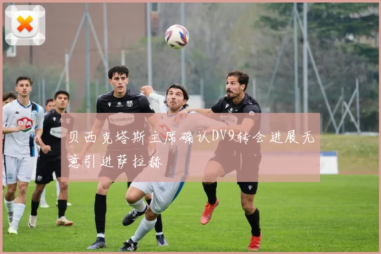 贝西克塔斯主席确认DV9转会进展无意引进萨拉赫