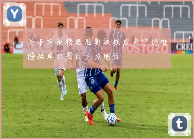 马卡评论穆里尼奥执教后卢宁仍难撼动库尔图瓦主力地位